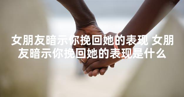 女朋友暗示你挽回她的表现 女朋友暗示你挽回她的表现是什么